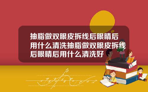 抽脂做双眼皮拆线后眼睛后用什么清洗抽脂做双眼皮拆线后眼睛后用什么清洗好