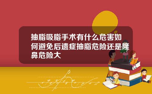 抽脂吸脂手术有什么危害如何避免后遗症抽脂危险还是隆鼻危险大