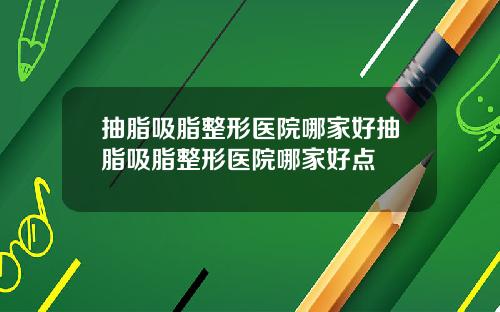 抽脂吸脂整形医院哪家好抽脂吸脂整形医院哪家好点