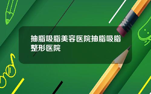 抽脂吸脂美容医院抽脂吸脂整形医院