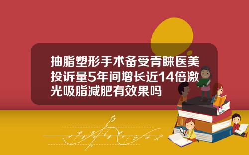 抽脂塑形手术备受青睐医美投诉量5年间增长近14倍激光吸脂减肥有效果吗