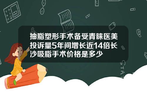 抽脂塑形手术备受青睐医美投诉量5年间增长近14倍长沙吸脂手术价格是多少