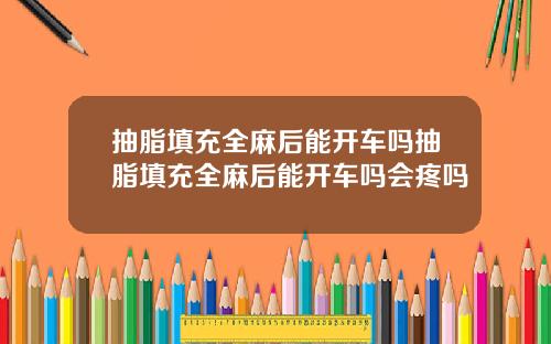 抽脂填充全麻后能开车吗抽脂填充全麻后能开车吗会疼吗