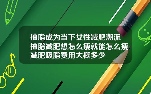 抽脂成为当下女性减肥潮流抽脂减肥想怎么瘦就能怎么瘦减肥吸脂费用大概多少