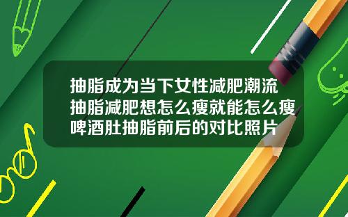 抽脂成为当下女性减肥潮流抽脂减肥想怎么瘦就能怎么瘦啤酒肚抽脂前后的对比照片