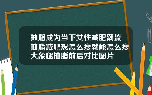 抽脂成为当下女性减肥潮流抽脂减肥想怎么瘦就能怎么瘦大象腿抽脂前后对比图片