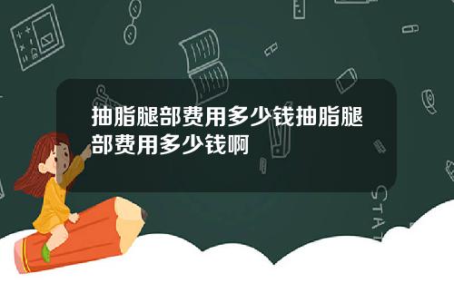 抽脂腿部费用多少钱抽脂腿部费用多少钱啊