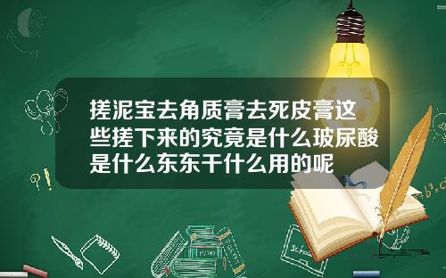 搓泥宝去角质膏去死皮膏这些搓下来的究竟是什么玻尿酸是什么东东干什么用的呢