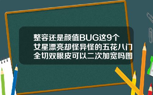 整容还是颜值BUG这9个女星漂亮却怪异怪的五花八门全切双眼皮可以二次加宽吗图片