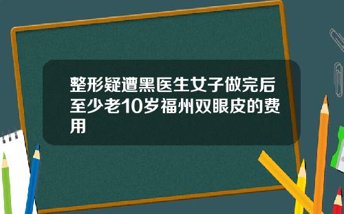 整形疑遭黑医生女子做完后至少老10岁福州双眼皮的费用