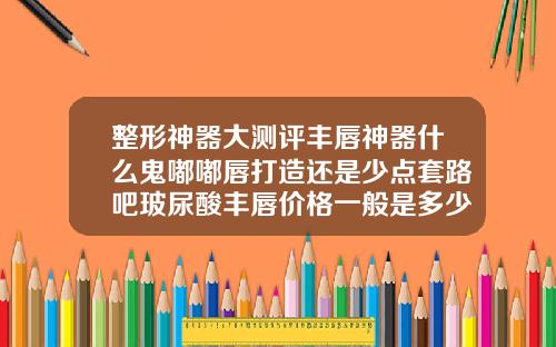 整形神器大测评丰唇神器什么鬼嘟嘟唇打造还是少点套路吧玻尿酸丰唇价格一般是多少钱