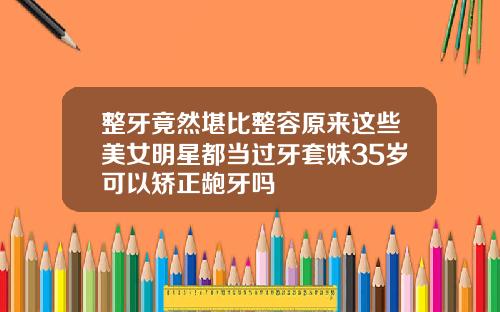 整牙竟然堪比整容原来这些美女明星都当过牙套妹35岁可以矫正龅牙吗