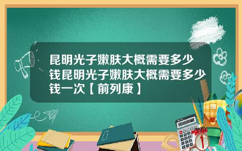 昆明光子嫩肤大概需要多少钱昆明光子嫩肤大概需要多少钱一次【前列康】