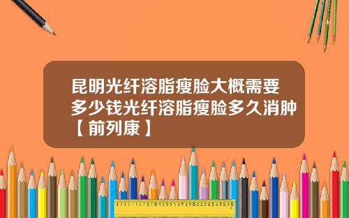 昆明光纤溶脂瘦脸大概需要多少钱光纤溶脂瘦脸多久消肿【前列康】