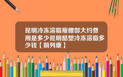 昆明冷冻溶脂瘦腰部大约费用是多少昆明酷塑冷冻溶脂多少钱【前列康】