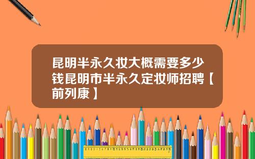 昆明半永久妆大概需要多少钱昆明市半永久定妆师招聘【前列康】