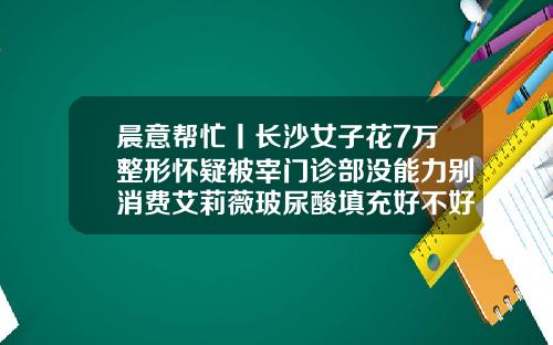 晨意帮忙丨长沙女子花7万整形怀疑被宰门诊部没能力别消费艾莉薇玻尿酸填充好不好