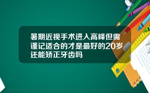 暑期近视手术进入高峰但需谨记适合的才是最好的20岁还能矫正牙齿吗