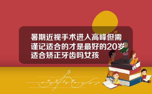 暑期近视手术进入高峰但需谨记适合的才是最好的20岁适合矫正牙齿吗女孩