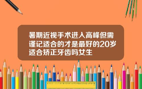 暑期近视手术进入高峰但需谨记适合的才是最好的20岁适合矫正牙齿吗女生
