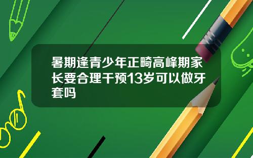 暑期逢青少年正畸高峰期家长要合理干预13岁可以做牙套吗