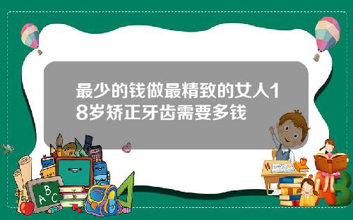 最少的钱做最精致的女人18岁矫正牙齿需要多钱