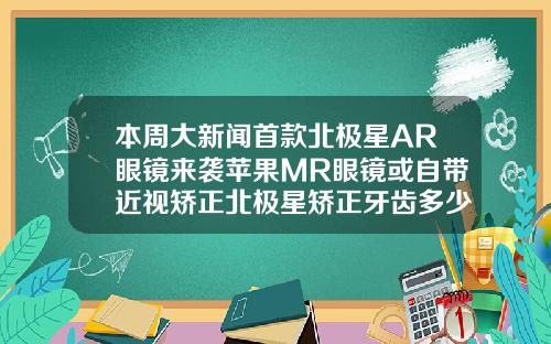 本周大新闻首款北极星AR眼镜来袭苹果MR眼镜或自带近视矫正北极星矫正牙齿多少钱
