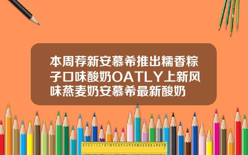 本周荐新安慕希推出糯香粽子口味酸奶OATLY上新风味燕麦奶安慕希最新酸奶