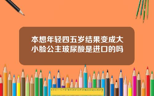 本想年轻四五岁结果变成大小脸公主玻尿酸是进口的吗