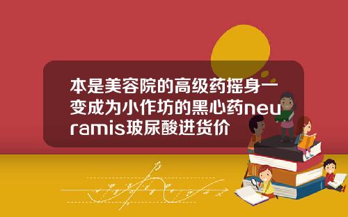 本是美容院的高级药摇身一变成为小作坊的黑心药neuramis玻尿酸进货价