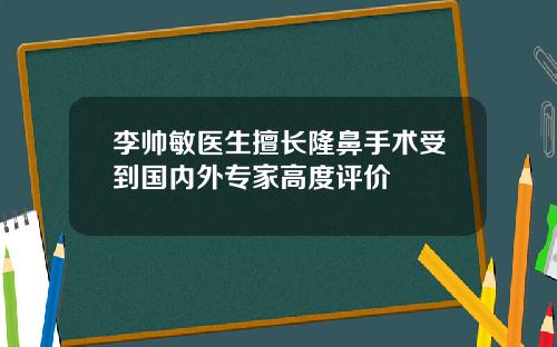 李帅敏医生擅长隆鼻手术受到国内外专家高度评价
