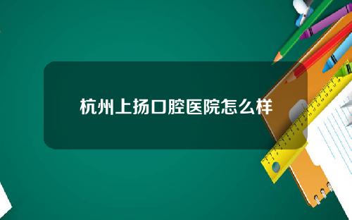 杭州上扬口腔医院怎么样