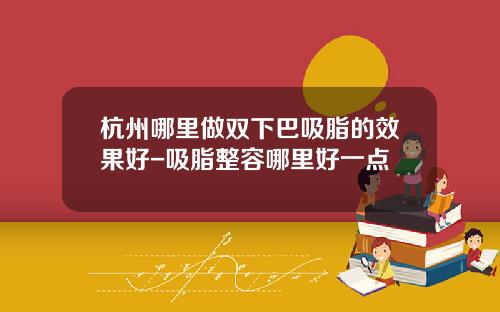 杭州哪里做双下巴吸脂的效果好-吸脂整容哪里好一点