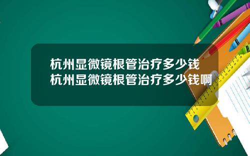 杭州显微镜根管治疗多少钱杭州显微镜根管治疗多少钱啊