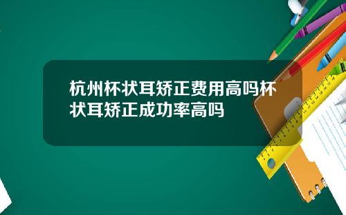 杭州杯状耳矫正费用高吗杯状耳矫正成功率高吗