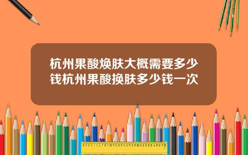 杭州果酸焕肤大概需要多少钱杭州果酸换肤多少钱一次