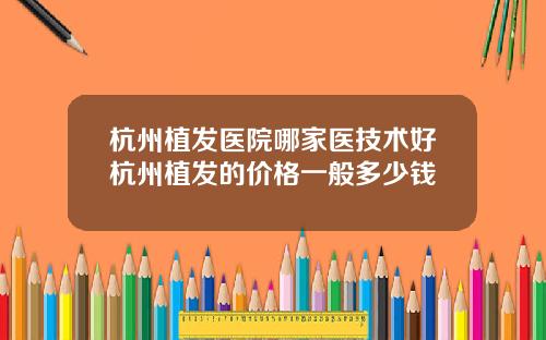 杭州植发医院哪家医技术好杭州植发的价格一般多少钱