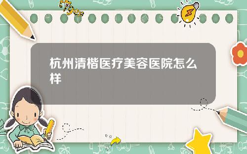 杭州清楷医疗美容医院怎么样