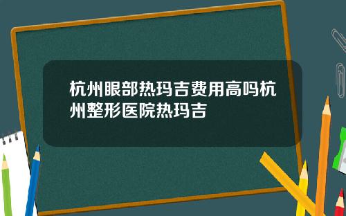 杭州眼部热玛吉费用高吗杭州整形医院热玛吉