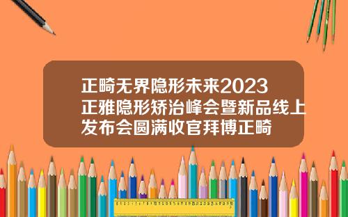 正畸无界隐形未来2023正雅隐形矫治峰会暨新品线上发布会圆满收官拜博正畸