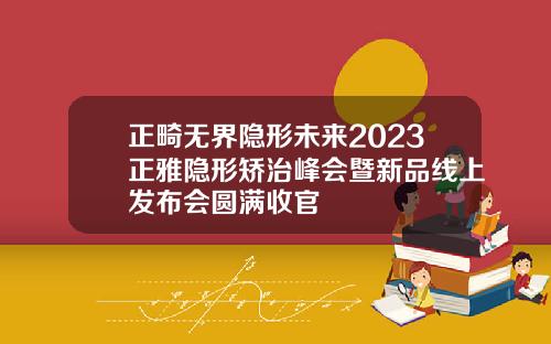 正畸无界隐形未来2023正雅隐形矫治峰会暨新品线上发布会圆满收官