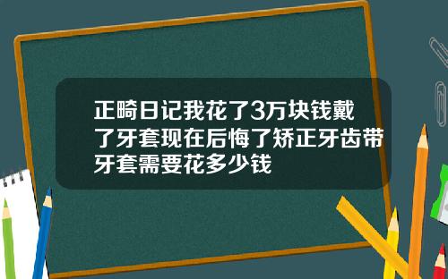 正畸日记我花了3万块钱戴了牙套现在后悔了矫正牙齿带牙套需要花多少钱