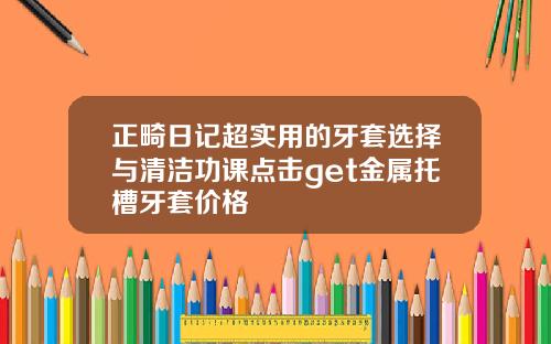 正畸日记超实用的牙套选择与清洁功课点击get金属托槽牙套价格