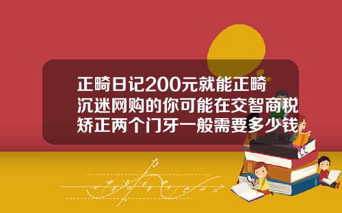 正畸日记200元就能正畸沉迷网购的你可能在交智商税矫正两个门牙一般需要多少钱