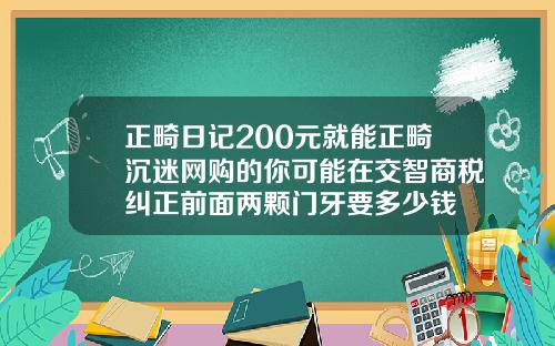 正畸日记200元就能正畸沉迷网购的你可能在交智商税纠正前面两颗门牙要多少钱