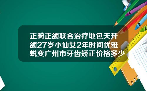 正畸正颌联合治疗地包天开颌27岁小仙女2年时间优雅蜕变广州市牙齿矫正价格多少钱