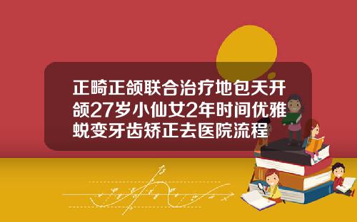 正畸正颌联合治疗地包天开颌27岁小仙女2年时间优雅蜕变牙齿矫正去医院流程