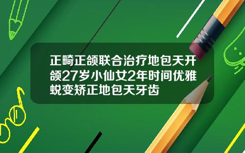 正畸正颌联合治疗地包天开颌27岁小仙女2年时间优雅蜕变矫正地包天牙齿