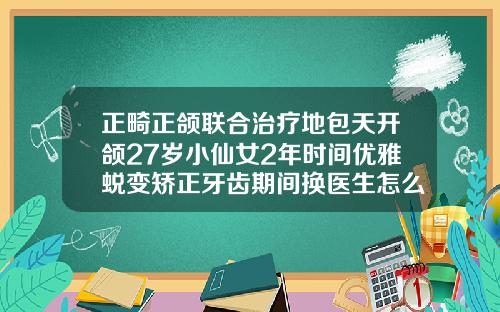 正畸正颌联合治疗地包天开颌27岁小仙女2年时间优雅蜕变矫正牙齿期间换医生怎么办