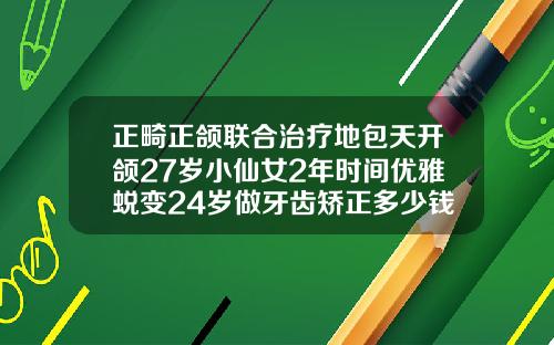 正畸正颌联合治疗地包天开颌27岁小仙女2年时间优雅蜕变24岁做牙齿矫正多少钱